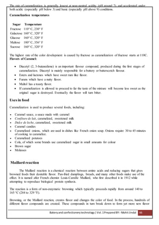 Bakeryand confectionery technology |Vol.1PreparedBY:- Mohit Jindal 66
The rate of caramelization is generally lowest at near-neutral acidity (pH around 7), and accelerated under
both acidic (especially pH below 3) and basic (especially pH above 9) conditions.
Caramelization temperatures
Sugar Temperature
Fructose 110° C, 230° F
Galactose 160° C, 320° F
Glucose 160° C, 320° F
Maltose 180° C, 356° F
Sucrose 160° C, 320° F
The highest rate of the color development is caused by fructose as caramelization of fructose starts at 110C.
Flavors of Caramel:
 Diacetyl (2, 3-butanedione) is an important flavour compound, produced during the first stages of
caramelization. Diacetyl is mainly responsible for a buttery or butterscotch flavour.
 Esters and lactones which have sweet rum like flavor.
 Furans which have a nutty flavor.
 Maltol has a toasty flavor.
 If caramelization is allowed to proceed to far the taste of the mixture will become less sweet as the
original sugar is destroyed. Eventually the flavor will turn bitter.
Uses in food
Caramelization is used to produce several foods, including:
 Caramel sauce, a sauce made with caramel
 Confiture de lait, caramelized, sweetened milk
 Dulce de leche, caramelized, sweetened milk
 Caramel candies
 Caramelized onions, which are used in dishes like French onion soup. Onions require 30 to 45 minutes
of cooking to caramelize.
 Caramelized potatoes
 Cola, of which some brands use caramelized sugar in small amounts for colour
 Brown sugar
 Molasses
Maillard reaction
The Maillard reaction is a chemical reaction between amino acids and reducing sugars that gives
browned foods their desirable flavor. Pan-fried dumplings, breads, and many other foods make use of the
effect. It is named after French chemist Louis-Camille Maillard, who first described it in 1912 while
attempting to reproduce biological protein synthesis.
The reaction is a form of non-enzymatic browning which typically proceeds rapidly from around 140 to
165 °C (284 to 329 °F).
Browning, or the Maillard reaction, creates flavor and changes the color of food. In the process, hundreds of
different flavor compounds are created. These compounds in turn break down to form yet more new flavor
 