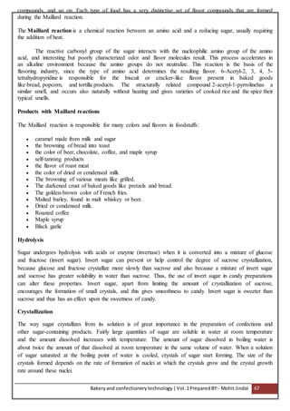 Bakeryand confectionery technology |Vol.1PreparedBY:- Mohit Jindal 67
compounds, and so on. Each type of food has a very distinctive set of flavor compounds that are formed
during the Maillard reaction.
The Maillard reaction is a chemical reaction between an amino acid and a reducing sugar, usually requiring
the addition of heat.
The reactive carbonyl group of the sugar interacts with the nucleophilic amino group of the amino
acid, and interesting but poorly characterized odor and flavor molecules result. This process accelerates in
an alkaline environment because the amino groups do not neutralize. This reaction is the basis of the
flavoring industry, since the type of amino acid determines the resulting flavor. 6-Acetyl-2, 3, 4, 5-
tetrahydropyridine is responsible for the biscuit or cracker-like flavor present in baked goods
like bread, popcorn, and tortilla products. The structurally related compound 2-acetyl-1-pyrrolinehas a
similar smell, and occurs also naturally without heating and gives varieties of cooked rice and the spice their
typical smells.
Products with Maillard reactions
The Maillard reaction is responsible for many colors and flavors in foodstuffs:
 caramel made from milk and sugar
 the browning of bread into toast
 the color of beer, chocolate, coffee, and maple syrup
 self-tanning products
 the flavor of roast meat
 the color of dried or condensed milk
 The browning of various meats like grilled.
 The darkened crust of baked goods like pretzels and bread.
 The golden-brown color of French fries.
 Malted barley, found in malt whiskey or beer.
 Dried or condensed milk.
 Roasted coffee
 Maple syrup
 Black garlic
Hydrolysis
Sugar undergoes hydrolysis with acids or enzyme (invertase) when it is converted into a mixture of glucose
and fructose (invert sugar). Invert sugar can prevent or help control the degree of sucrose crystallization,
because glucose and fructose crystallize more slowly than sucrose and also because a mixture of invert sugar
and sucrose has greater solubility in water than sucrose. Thus, the use of invert sugar in candy preparations
can alter these properties. Invert sugar, apart from limiting the amount of crystallization of sucrose,
encourages the formation of small crystals, and this gives smoothness to candy. Invert sugar is sweeter than
sucrose and thus has an effect upon the sweetness of candy.
Crystallization
The way sugar crystallizes from its solution is of great importance in the preparation of confections and
other sugar-containing products. Fairly large quantities of sugar are soluble in water at room temperature
and the amount dissolved increases with temperature. The amount of sugar dissolved in boiling water is
about twice the amount of that dissolved at room temperature in the same volume of water. When a solution
of sugar saturated at the boiling point of water is cooled, crystals of sugar start forming. The size of the
crystals formed depends on the rate of formation of nuclei at which the crystals grow and the crystal growth
rate around these nuclei.
 