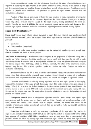 Bakeryand confectionery technology |Vol.1PreparedBY:- Mohit Jindal 68
In the preparation of candies, the size of crystals formed and the speed of crystallization are very
important in achieving the right structure. If the crystal formation is rapid, the size of the crystals is large
and if the crystals formed are small the finished product has a smooth velvety structure. Considerable care is
required to prepare such confections. The presence of glucose in sugar solution interferes with the
crystallization of sucrose.
Addition of free glucose, corn syrup or honey to sugar solutions in candy preparations promotes the
formation of many tiny crystals. In the alternative, ingredients like cream of tartar, lemon juice or vinegar,
which bring about inversion, may be added to the sugar solution, causing crystallization to occur less
rapidly. Fats also are useful in inhibiting the rate of growth of crystals and preventing their formation. They
coat the sugar crystals and make it difficult for additional sugar to precipitate onto the existing crystals.
Sugar-Boiled Confectionery
Sugar candy is any candy whose primary ingredient is sugar. The main types of sugar candies are hard
candies, fondants, caramels, jellies, and nougats. From boiled sugar solution, two types of confectionery are
prepared:
 Crystalline
 Non-crystalline (amorphous).
The temperature of boiling sugar solution, ingredients, and the method of handling the super cooled sugar
solution, determine the nature of the end product.
Crystalline Confectionery: - Considerable care is required in the preparation of crystalline candy with a
smooth and velvety structure. Crystalline candies are chewed easily and they may be cut with a knife.
Amorphous candies, in contrast, have a heterogeneous structure and crack into pieces rather than being cut
into desired shapes with a knife (e.g., toffee and brittles). Caramels, the softest of the amorphous candies,
however, may be cut. The principal crystalline candies are fondant and fudge. Fondant and fudge are
crystalline confectionery.
Crystalline candies are not as hard as crystals of the mineral variety, but derive their name and their
texture from their microscopically organized sugar structure, formed through a process of crystallization,
which makes them easy to bite or cut into. Fudge, creams, and fondant are examples of crystalline candies.
Crystalline confectionery is made by adding ingredients such as inert sugar, glucose or corn syrup,
which aid the formation of fine sugar crystals from sugar syrup. The candy mixture is then concentrated by
boiling (112-1520C) to achieve the desired consistency. The concentrated product is then poured onto a flat
surface, allowed to cool to about 400C and beaten continuously to incorporate air to get a creamy stiff mass.
Ripening of the creamy mans over 24 hours soften the candy sufficiently to give the final product with soft
yet firm and smooth texture.
Amorphous candies have a disorganized crystalline structure. They usually have higher sugar
concentrations, and the texture may be chewy, hard, or brittle. Examples of amorphous candies include
toffee, brittles and caramel. Hard candies, such as lollipops, caramels, nut brittles and toffees are all
examples of amorphous candies, even though some of them are as hard as rocks and resemble crystals in
their overall appearance.
Amorphous confectionery is made by preventing crystallization of the sugar either by cooking the
sugar solution at higher temperatures (120-1550C) and allowing the product to harden quickly or by adding
large amounts of ingredient, which inhibit crystallization, such as corn syrup fats or concentrated milk
products. Brittles are made by melting sugar and caramelized sugar. Toffees are made from sugar solution
 