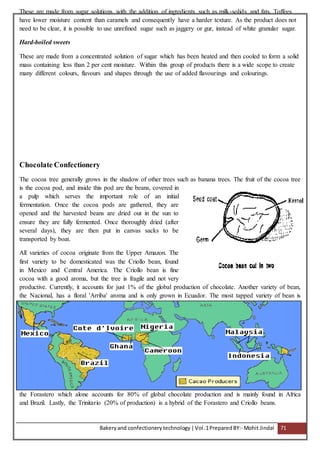 Bakeryand confectionery technology |Vol.1PreparedBY:- Mohit Jindal 71
These are made from sugar solutions with the addition of ingredients such as milk-solids and fats. Toffees
have lower moisture content than caramels and consequently have a harder texture. As the product does not
need to be clear, it is possible to use unrefined sugar such as jaggery or gur, instead of white granular sugar.
Hard-boiled sweets
These are made from a concentrated solution of sugar which has been heated and then cooled to form a solid
mass containing less than 2 per cent moisture. Within this group of products there is a wide scope to create
many different colours, flavours and shapes through the use of added flavourings and colourings.
Chocolate Confectionery
The cocoa tree generally grows in the shadow of other trees such as banana trees. The fruit of the cocoa tree
is the cocoa pod, and inside this pod are the beans, covered in
a pulp which serves the important role of an initial
fermentation. Once the cocoa pods are gathered, they are
opened and the harvested beans are dried out in the sun to
ensure they are fully fermented. Once thoroughly dried (after
several days), they are then put in canvas sacks to be
transported by boat.
All varieties of cocoa originate from the Upper Amazon. The
first variety to be domesticated was the Criollo bean, found
in Mexico and Central America. The Criollo bean is fine
cocoa with a good aroma, but the tree is fragile and not very
productive. Currently, it accounts for just 1% of the global production of chocolate. Another variety of bean,
the Nacional, has a floral 'Arriba' aroma and is only grown in Ecuador. The most tapped variety of bean is
the Forastero which alone accounts for 80% of global chocolate production and is mainly found in Africa
and Brazil. Lastly, the Trinitario (20% of production) is a hybrid of the Forastero and Criollo beans.
 
