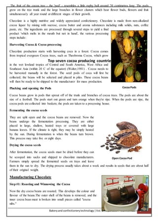 Bakeryand confectionery technology |Vol.1PreparedBY:- Mohit Jindal 72
The fruit of the cocoa tree - the 'pod' - resembles a little rugby ball around 20 centimetres long. The pods
grow on the tree trunk and the large branches in flower clusters which bear flower buds, flowers and fruit
simultaneously all year round at different stages of their growth.
Chocolate is a highly nutritive and widely appreciated confectionery. Chocolate is made from non-alkalized
cocoa liquor by mixing with sucrose, cocoa butter and aroma substances including milk solids, nuts, coffee
paste, etc. The ingredients are processed through several steps to yield a final
product 'which melts in the mouth but not in hand', the various processing
steps include:
Harvesting Cocoa & Cocoa processing
Chocolate production starts with harvesting coca in a forest. Cocoa comes
from tropical evergreen Cocoa trees, such as Theobroma Cocoa, which grow
in the wet lowland tropics of Central and South America, West Africa and
Southeast Asia (within 20 C of the equator) (Walter,1981) . Cocoa needs to
be harvested manually in the forest. The seed pods of coca will first be
collected; the beans will be selected and placed in piles. These cocoa beans
will then be ready to be shipped to the manufacturer for mass production.
Plucking and opening the Pods
Cocoa beans grow in pods that sprout off of the trunk and branches of cocoa trees. The pods are about the
size of a football. The pods start out green and turn orange when they're ripe. When the pods are ripe, the
cocoa pods are collected into baskets; the pods are taken to a processing house.
Fermenting the cocoa seeds
They are split open and the cocoa beans are removed. Now the
beans undergo the fermentation processing. They are either
placed in large, shallow, heated trays or covered with large
banana leaves. If the climate is right, they may be simply heated
by the sun. During fermentation is when the beans turn brown.
This process may take five or eight days.
Drying the cocoa seeds
After fermentation, the cocoa seeds must be dried before they can
be scooped into sacks and shipped to chocolate manufacturers.
Farmers simply spread the fermented seeds on trays and leave
them in the sun to dry. The drying process usually takes about a week and results in seeds that are about half
of their original weight.
Manufacturing Chocolate
Step #1: Roasting and Winnowing the Cocoa
Now the dry cocoa beans are roasted. This develops the colour and
flavour of the beans.The outer shell of the beans is removed, and the
inner cocoa bean meat is broken into small pieces called "cocoa
nibs."
Top seven cocoa producing countries
Cocoa Pods
Open Cocoa Pod
 