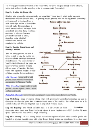 Bakeryand confectionery technology |Vol.1PreparedBY:- Mohit Jindal 73
The roasting process makes the shells of the cocoa brittle, and cocoa nibs pass through a series of sieves,
which strain and sort the nibs according to size in a process called "winnowing".
Step #2: Grinding the Cocoa Nibs
Grinding is the process by which cocoa nibs are ground into " cocoa liquor", which is also known as
unsweetened chocolate or cocoa mass. The grinding process generates heat and the dry granular consistency
of the cocoa nib is then turned into a
liquid as the high amount of fat contained
in the nib melts. The cocoa liquor is
mixed with cocoa butter and sugar. In the
case of milk chocolate, fresh, sweetened
condensed or roller-dry low-heat
powdered whole milk is added,
depending on the individual
manufacturer's formula and
manufacturing methods.
Step #3: Blending Cocoa liquor and
molding Chocolate
After the mixing process, the blend is
further refined to bring the particle size
of the added milk and sugar down to the
desired fineness. The Cocoa powder or
'mass' is blended back with the butter and
liquor in varying quantities to make
different types of chocolate. The basic
blends with ingredients roughly in order
of highest quantity first are as follows:
Milk Chocolate - sugar, milk or milk
powder, cocoa powder, cocoa liquor,
cocoa butter, Lethicin and Vanilla.
White Chocolate- sugar, milk or milk
powder, cocoa liquor, cocoa butter,
Lethicin and Vanilla.
Plain Dark Chocolate - cocoa powder, cocoa liquor, cocoa butter, sugar, Lethicin and Vanilla.
Step #4:Refining- Single or multiple refining rollers with provision for controlling temperature are used to
disintegrate the chocolate paste into a smooth-textured mass of fine particles. The refined mass has a fat
content of about 23-28% and the particle size in range of 35-75 micro meters.
Step #5: Ripening- The refined chocolate mass is a dry powder at room
temperature with a harsh, sour flavour Storing the mixture in warm chambers at 45-500C for about 24 hours
ripens it The chocolate mass attains a dough consistency.
Step #6: Conching- This is a mixing process in which the ripened chocolate mass is mixed, ground and
kneaded to produce chocolate mass with a fine flavour, desired texture and smoothness. It is a two stage
Cocoa Pods
 