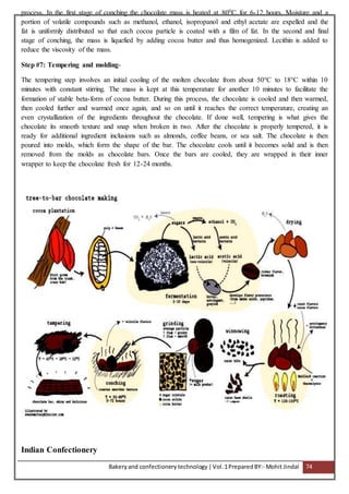 Bakeryand confectionery technology |Vol.1PreparedBY:- Mohit Jindal 74
process. In the first stage of conching the chocolate mass is heated at 800C for 6-12 hours. Moisture and a
portion of volatile compounds such as methanol, ethanol, isopropanol and ethyl acetate are expelled and the
fat is uniformly distributed so that each cocoa particle is coated with a film of fat. In the second and final
stage of conching, the mass is liquefied by adding cocoa butter and thus homogenized. Lecithin is added to
reduce the viscosity of the mass.
Step #7: Tempering and molding-
The tempering step involves an initial cooling of the molten chocolate from about 50°C to 18°C within 10
minutes with constant stirring. The mass is kept at this temperature for another 10 minutes to facilitate the
formation of stable beta-form of cocoa butter. During this process, the chocolate is cooled and then warmed,
then cooled further and warmed once again, and so on until it reaches the correct temperature, creating an
even crystallization of the ingredients throughout the chocolate. If done well, tempering is what gives the
chocolate its smooth texture and snap when broken in two. After the chocolate is properly tempered, it is
ready for additional ingredient inclusions such as almonds, coffee beans, or sea salt. The chocolate is then
poured into molds, which form the shape of the bar. The chocolate cools until it becomes solid and is then
removed from the molds as chocolate bars. Once the bars are cooled, they are wrapped in their inner
wrapper to keep the chocolate fresh for 12-24 months.
Indian Confectionery
 