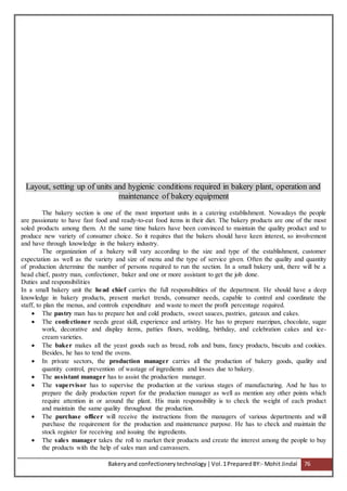 Bakeryand confectionery technology |Vol.1PreparedBY:- Mohit Jindal 76
Layout, setting up of units and hygienic conditions required in bakery plant, operation and
maintenance of bakery equipment
The bakery section is one of the most important units in a catering establishment. Nowadays the people
are passionate to have fast food and ready-to-eat food items in their diet. The bakery products are one of the most
soled products among them. At the same time bakers have been convinced to maintain the quality product and to
produce new variety of consumer choice. So it requires that the bakers should have keen interest, so involvement
and have through knowledge in the bakery industry.
The organization of a bakery will vary according to the size and type of the establishment, customer
expectation as well as the variety and size of menu and the type of service given. Often the quality and quantity
of production determine the number of persons required to run the section. In a small bakery unit, there will be a
head chief, pastry man, confectioner, baker and one or more assistant to get the job done.
Duties and responsibilities
In a small bakery unit the head chief carries the full responsibilities of the department. He should have a deep
knowledge in bakery products, present market trends, consumer needs, capable to control and coordinate the
staff, to plan the menus, and controls expenditure and waste to meet the profit percentage required.
 The pastry man has to prepare hot and cold products, sweet sauces, pastries, gateaux and cakes.
 The confectioner needs great skill, experience and artistry. He has to prepare marzipan, chocolate, sugar
work, decorative and display items, patties flours, wedding, birthday, and celebration cakes and ice-
cream varieties.
 The baker makes all the yeast goods such as bread, rolls and buns, fancy products, biscuits and cookies.
Besides, he has to tend the ovens.
 In private sectors, the production manager carries all the production of bakery goods, quality and
quantity control, prevention of wastage of ingredients and losses due to bakery.
 The assistant manager has to assist the production manager.
 The supervisor has to supervise the production at the various stages of manufacturing. And he has to
prepare the daily production report for the production manager as well as mention any other points which
require attention in or around the plant. His main responsibility is to check the weight of each product
and maintain the same quality throughout the production.
 The purchase officer will receive the instructions from the managers of various departments and will
purchase the requirement for the production and maintenance purpose. He has to check and maintain the
stock register for receiving and issuing the ingredients.
 The sales manager takes the roll to market their products and create the interest among the people to buy
the products with the help of sales man and canvassers.
 
