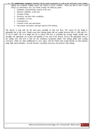 Bakeryand confectionery technology |Vol.1PreparedBY:- Mohit Jindal 77
 The maintenance manager maintains all the major equipments as well as the electricity, water supply,
lighting and ventilation, building repairs and vehicle in correct condition. When you plan to start a small
bakery or confectionary unit, you should consider the following points:
1. Population and purchasing capacity of the area.
2. Material availability in that area
3. Transport facility
4. Electricity and other fuels availability.
5. Availability of water
6. Communication
7. Customer needs and expectations
8. Government procedures and legal aspects of the industry.
The factory is long and, for the most part, normally on only one floor. The reason for the length is
principally due to the oven. Tunnel ovens have baking bands that are usually between 800 to 1400 mm (31-
55 in) in width 150 m in length but 60 m (about 200 feet; is probably the average length. Ideally, and
normally, the ingredients are scored and handled at one end of the factory. Next to the ingredients store is
the mixing area and next to that are the continuous production plants. The baking plants feed cooling
conveyors, which are often multilayered to save space, and the baked and cooled biscuits are then packed
using high speed machines. In some factories secondary processes are involved after baking.
 