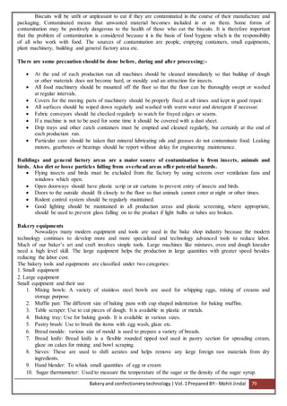Bakeryand confectionery technology |Vol.1PreparedBY:- Mohit Jindal 79
Biscuits will be unfit or unpleasant to eat if they are contaminated in the course of their manufacture and
packaging. Contaminated means that unwanted material becomes included in or on them. Some forms of
contamination may be positively dangerous to the health of those who eat the biscuits. It is therefore important
that the problem of contamination is considered because it is the basis of food hygiene which is the responsibility
of all who work with food. The sources of contamination are people, emptying containers, small equipments,
plant machinery, building and general factory area etc.
There are some precaution should be done before, during and after processing:-
 At the end of each production run all machines should be cleaned immediately so that buildup of dough
or other materials does not become hard, or mouldy and an attraction for insects.
 All food machinery should be mounted off the floor so that the floor can be thoroughly swept or washed
at regular intervals.
 Covers for the moving parts of machinery should be properly fixed at all times and kept in good repair.
 All surfaces should be wiped down regularly and washed with warm water and detergent if necessar.
 Fabric conveyors should he checked regularly to watch for frayed edges or seams.
 If a machine is not to be used for some time it should be covered with a dust sheet.
 Drip trays and other catch containers must be emptied and cleaned regularly, but certainly at the end of
each production run.
 Particular care should be taken that mineral lubricating oils and greases do not contaminate food. Leaking
motors, gearboxes or bearings should he report without delay for engineering maintenance.
Buildings and general factory areas are a maior source of contamination is from insects, animals and
birds. Also dirt or loose particles falling from overhead areas offer potential hazards.
 Flying insects and birds must be excluded from the factory by using screens over ventilation fans and
windows which open.
 Open doorways should have plastic scrip or air curtains to prevent entry of insects and birds.
 Doors to the outside should fit closely to the floor so that animals cannot enter at night or other times.
 Rodent control system should be regularly maintained.
 Good lighting should be maintained in all production areas and plastic screening, where appropriate,
should be used to prevent glass falling on to the product if light bulbs or tubes are broken.
Bakery equipments
Nowadays many modern equipment and tools are used in the bake shop industry because the modern
technology continues to develop more and more specialized and technology advanced tools to reduce labor.
Much of our baker’s art and craft involves simple tools. Large machines like mixtures, oven and dough kneader
need a high level skill. The large equipment helps the production in large quantities with greater speed besides
reducing the labor cost.
The bakery tools and equipments are classified under two categories:
1. Small equipment
2. Large equipment
Small equipment and their use
1. Mixing bowls: A variety of stainless steel bowls are used for whipping eggs, mixing of creams and
storage purpose.
2. Muffin pan: The different size of baking pans with cup shaped indentation for baking muffins.
3. Table scraper: Use to cut pieces of dough. It is available in plastic or metals.
4. Baking tray: Use for baking goods. It is available in various sizes.
5. Pastry brush: Use to brush the items with egg wash, glaze etc.
6. Bread moulds: various size of mould is used to prepare a variety of breads.
7. Bread knife: Bread knife is a flexible rounded tipped tool used in pastry section for spreading cream,
glaze on cakes for mixing and bowl scraping.
8. Sieves: These are used to shift aerates and helps remove any large foreign raw materials from dry
ingredients.
9. Hand blender: To whisk small quantities of egg or cream
10. Sugar thermometer: Used to measure the temperature of the sugar or the density of the sugar syrup.
 
