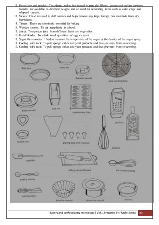 Bakeryand confectionery technology |Vol.1PreparedBY:- Mohit Jindal 80
11. Pastry bag and nozzles: The plastic, nylon bag is used to pipe the fillings, cream and various toppings.
Nozzles are available in different designs and are used for decorating items such as cake icings and
whipped creams.
12. Sieves: These are used to shift aerates and helps remove any large foreign raw materials from dry
ingredients.
13. Timers: These are absolutely essential for baking.
14. Wooden spoons: To stir ingredients in a bowl.
15. Juicer: To squeeze juice from different fruits and vegetables.
16. Hand blender: To whisk small quantities of egg or cream
17. Sugar thermometer: Used to measure the temperature of the sugar or the density of the sugar syrup.
18. Cooling wire rack: To pull sponge cakes and yeast products and thus prevents from sweetening.
19. Cooling wire rack: To pull sponge cakes and yeast products and thus prevents from sweetening.
 