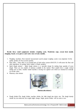 Bakeryand confectionery technology |Vol.1PreparedBY:- Mohit Jindal 81
Beside these small equipments includes weighing scale, Madeleine cups, cream horn mould,
chopping board, oven gloves and varies sizes of cake moulds.
1. Weighing machines: Raw material measurement used in proper weighing scale is very important for the
quality product for the accurate quantity.
 Flour sifter: - Flour sifter is an essential part of food safety system (HACCP). It will aerate the flour and
other ingredients for getting better volume of finish products.
 Spiral dough mixture: - Spiral dough mixture is a specially design for making large quantity of yeast
dough. There are two models of mixtures available in the market. Most models have a single vertical
mixing arm or hook. Another model machine is having two agitator arm which are mounted on vertically
on circular poles.
 Planetary cake mixture
Planetary cake mixture 1
 Dough divider:-The dough divider machine divides the bulk dough into desire size. The dough density
should be even otherwise the weight might change. Single pocket divider will be easier to use.
 