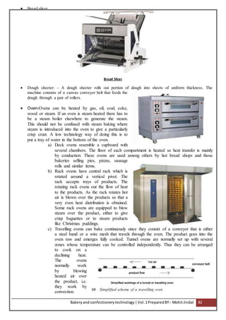 Bakeryand confectionery technology |Vol.1PreparedBY:- Mohit Jindal 82
 Bread slicer
Bread Slicer
 Dough sheeter: - A dough sheeter rolls out portion of dough into sheets of uniform thickness. The
machine consists of a canvas conveyer belt that feeds the
dough through a pair of rollers.
 Oven-Ovens can be heated by gas, oil, coal, coke,
wood or steam. If an oven is steam heated there has to
be a steam boiler elsewhere to generate the steam.
This should not be confused with steam baking where
steam is introduced into the oven to give a particularly
crisp crust. A low technology way of doing this is to
put a tray of water in the bottom of the oven.
a) Deck ovens resemble a cupboard with
several chambers. The floor of each compartment is heated so heat transfer is mainly
by conduction. These ovens are used among others by hot bread shops and those
bakeries selling pies, pizzas, sausage
rolls and similar items.
b) Rack ovens have central rack which is
rotated around a vertical pivot. The
rack accepts trays of products. The
rotating rack evens out the flow of heat
to the products. As the rack rotates hot
air is blown over the products so that a
very even heat distribution is obtained.
Some rack ovens are equipped to blow
steam over the product, either to give
crisp baguettes or to steam products
like Christmas puddings.
c) Travelling ovens can bake continuously since they consist of a conveyor that is either
a steel band or a wire mesh that travels through the oven. The product goes into the
oven raw and emerges fully cooked. Tunnel ovens are normally set up with several
zones whose temperature can be controlled independently. Thus they can be arranged
to cook on a
declining heat.
The ovens
normally work
by blowing
heated air over
the product, i.e.
they work by
convection.
 
