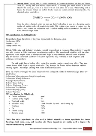 Bakeryand confectionery technology |Vol.1PreparedBY:- Mohit Jindal 9
4 Baking soda: Baking Soda is known chemically as sodium bicarbonate and has the formula
NaHCO3. Baking Soda will liberate carbon dioxide, a leavening gas, when heated. It will also
liberate this same gas, when it is mixed with an acid, either hot or cold. When baking soda is
heated the products formed are carbon dioxide, water and sodium carbonate (washing soda). The
chemical action is as follows:
2NaHCO3 CO2+H 2O+Na 2CO3
Heat
From the above chemical action we can see that if soda alone is used as a leavening agent a
residue of washing soda will remain in the cake. This residue, when present in excess, gives the
cakes a dark colour and unpleasant taste. Level of banking soda recommended for cookies is
0.4% on flour weight basis.
PFA specification for Baking Powder
The products should be in form of free white powder and free from any odour
Co2 by mass=12%
Arsenic= 1.1%
Healthy metal=10%
MILK- While using milk in bakery products, it should be considered in two parts. These refer to 1) water 2)
total solid contents in. Milk contributes towards eating qualities. The water in milk combines with the other
ingredients. Flour require water to develop structure, sugar to be a tenderizer, moisture must be present.
Thus the moisture of the milk combined with other ingredients may contribute to both toughness and
tenderness in the products.
The milk solids have a binding effect on the flour protein, creating a toughening effect. They also
contain lactose which helps to regulate crust color. They improve the flavour and are important moisture
retaining agents. Advantages of using Milk solids in Bread Production:
There are several advantages that could be derived from adding milk solids in the bread dough. These are
listed below:
1) Increased Absorption and Dough Strengthening
2) Increased Mixing Tolerance
3) Longer Fermentation
4) Better Crust Colour
5) Better Grain and Texture
6) Increased Loaf Volume
7) Better keeping Quality
8) Better Nutrition
PFA specification for Milk Powder
 Flavour and odour good
 Moisture (%by weight) 4%
 Total milk solids 96%
 Solubility index 15 ml for roller dry and 2 ml for spray dry
 Total ash 7.3%
 Fat 2.6%
 Titrable acidity 12%
 Bacterial count 5000
Other than these ingredients are also used in bakery industries as minor ingredients like spices,
flavorings, food color, coca, and chocolate etc. These ingredients are mainly used to improve the
flaovour of the bakery products
 