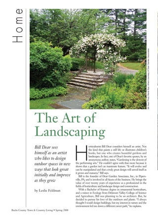 Home




                                                                                                                                Bill Dear Photo Randl Bye; others courtesy of Dear Garden Associates
                   The Art of
                   Landscaping
                                                   H
                   Bill Dear sees                                 orticulturist Bill Dear considers himself an artist. Not
                                                                  the kind that paints a still life or illustrates children’s
                   himself as an artist                           books, but one who creates beautiful gardens and
                                                                  landscapes. In fact, one of Dear’s favorite quotes, by an
                   who likes to design                            anonymous author, states, “Gardening is the slowest of
                   outdoor spaces in new           the performing arts.” He couldn’t agree with that more because it
                                                   shows that a garden isn’t an inanimate feature. “It will evolve and
                   ways that look great            can be manipulated and that a truly great design will unveil itself as
                                                   it grows and matures,” Bill says.
                   initially and improve               Bill is the founder of Dear Garden Associates, Inc., in Pipers-
                   as they grow                    ville, PA, and is involved in all facets of the business. He brings the
                                                   value of over twenty years of experience as a professional in the
                                                   fields of horticulture and landscape design and construction.
                   by Leslie Feldman                   With a Bachelor of Science degree in ornamental horticulture,
                                                   and a minor in Ecology from Delaware Valley College of Science
                                                   and Agriculture, Bill was planning to be an architect. But, he
                                                   decided to pursue his love of the outdoors and plants. “I always
                                                   thought I would design buildings, but my interest in nature and the
                                                   environment led me down a different career path,” he explains.
Bucks County Town & Country Living • Spring 2008
 
