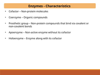 Enzymes - Characteristics
• Cofactor – Non-protein molecules
• Coenzyme – Organic compounds
• Prosthetic group – Non-protein compounds that bind via covalent or
non-covalent bonds
• Apoenzyme – Non-active enzyme without its cofactor
• Holoenzyme – Enzyme along with its cofactor
 