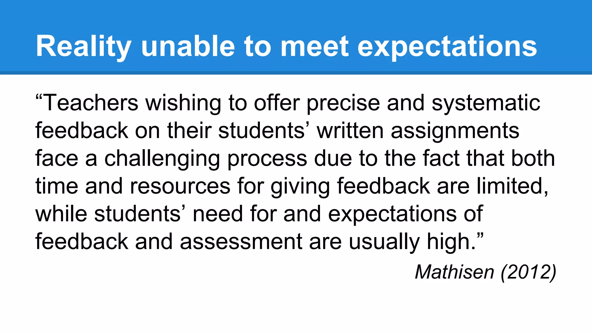 Reality unable to meet expectations
“Teachers wishing to offer precise and systematic
feedback on their students’ written assignments
face a challenging process due to the fact that both
time and resources for giving feedback are limited,
while students’ need for and expectations of
feedback and assessment are usually high.”
Mathisen (2012)
 