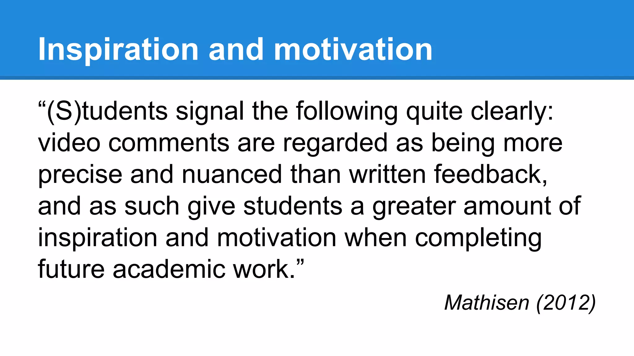 Inspiration and motivation
“(S)tudents signal the following quite clearly:
video comments are regarded as being more
precise and nuanced than written feedback,
and as such give students a greater amount of
inspiration and motivation when completing
future academic work.”
Mathisen (2012)
 