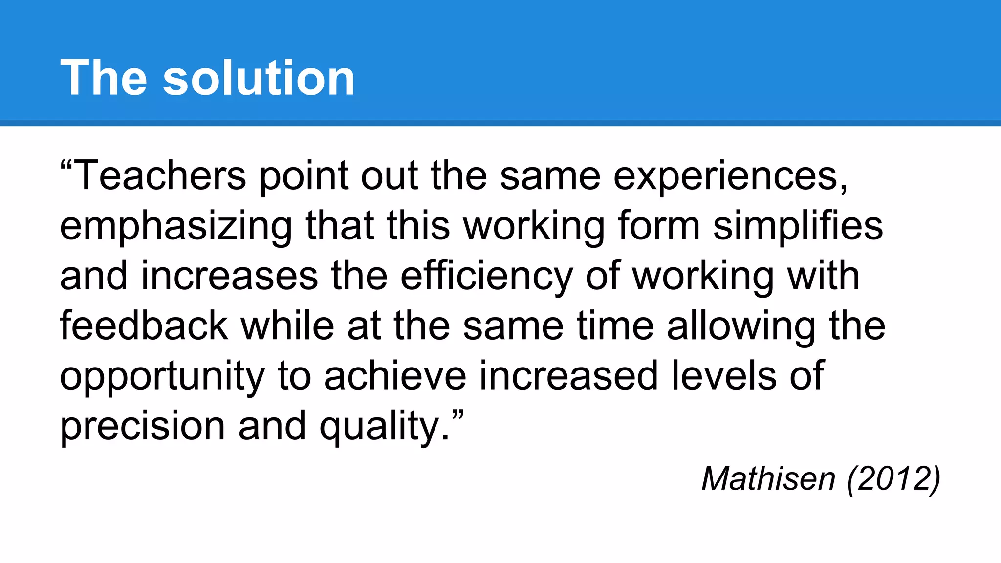 The solution
“Teachers point out the same experiences,
emphasizing that this working form simplifies
and increases the efficiency of working with
feedback while at the same time allowing the
opportunity to achieve increased levels of
precision and quality.”
Mathisen (2012)
 