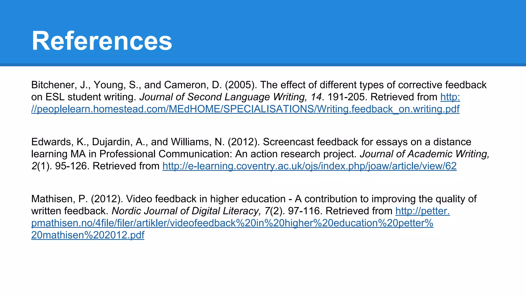 References
Bitchener, J., Young, S., and Cameron, D. (2005). The effect of different types of corrective feedback
on ESL student writing. Journal of Second Language Writing, 14. 191-205. Retrieved from http:
//peoplelearn.homestead.com/MEdHOME/SPECIALISATIONS/Writing.feedback_on.writing.pdf
Edwards, K., Dujardin, A., and Williams, N. (2012). Screencast feedback for essays on a distance
learning MA in Professional Communication: An action research project. Journal of Academic Writing,
2(1). 95-126. Retrieved from http://e-learning.coventry.ac.uk/ojs/index.php/joaw/article/view/62
Mathisen, P. (2012). Video feedback in higher education - A contribution to improving the quality of
written feedback. Nordic Journal of Digital Literacy, 7(2). 97-116. Retrieved from http://petter.
pmathisen.no/4file/filer/artikler/videofeedback%20in%20higher%20education%20petter%
20mathisen%202012.pdf
 
