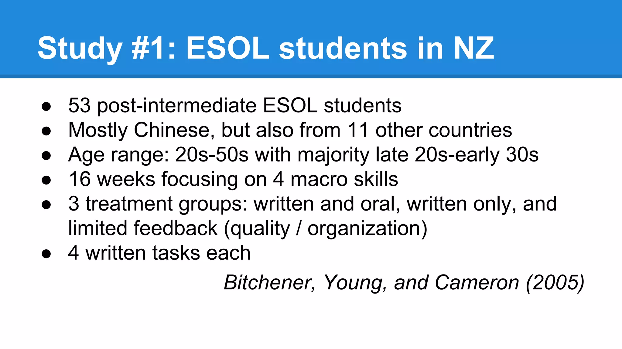 Study #1: ESOL students in NZ
● 53 post-intermediate ESOL students
● Mostly Chinese, but also from 11 other countries
● Age range: 20s-50s with majority late 20s-early 30s
● 16 weeks focusing on 4 macro skills
● 3 treatment groups: written and oral, written only, and
limited feedback (quality / organization)
● 4 written tasks each
Bitchener, Young, and Cameron (2005)
 