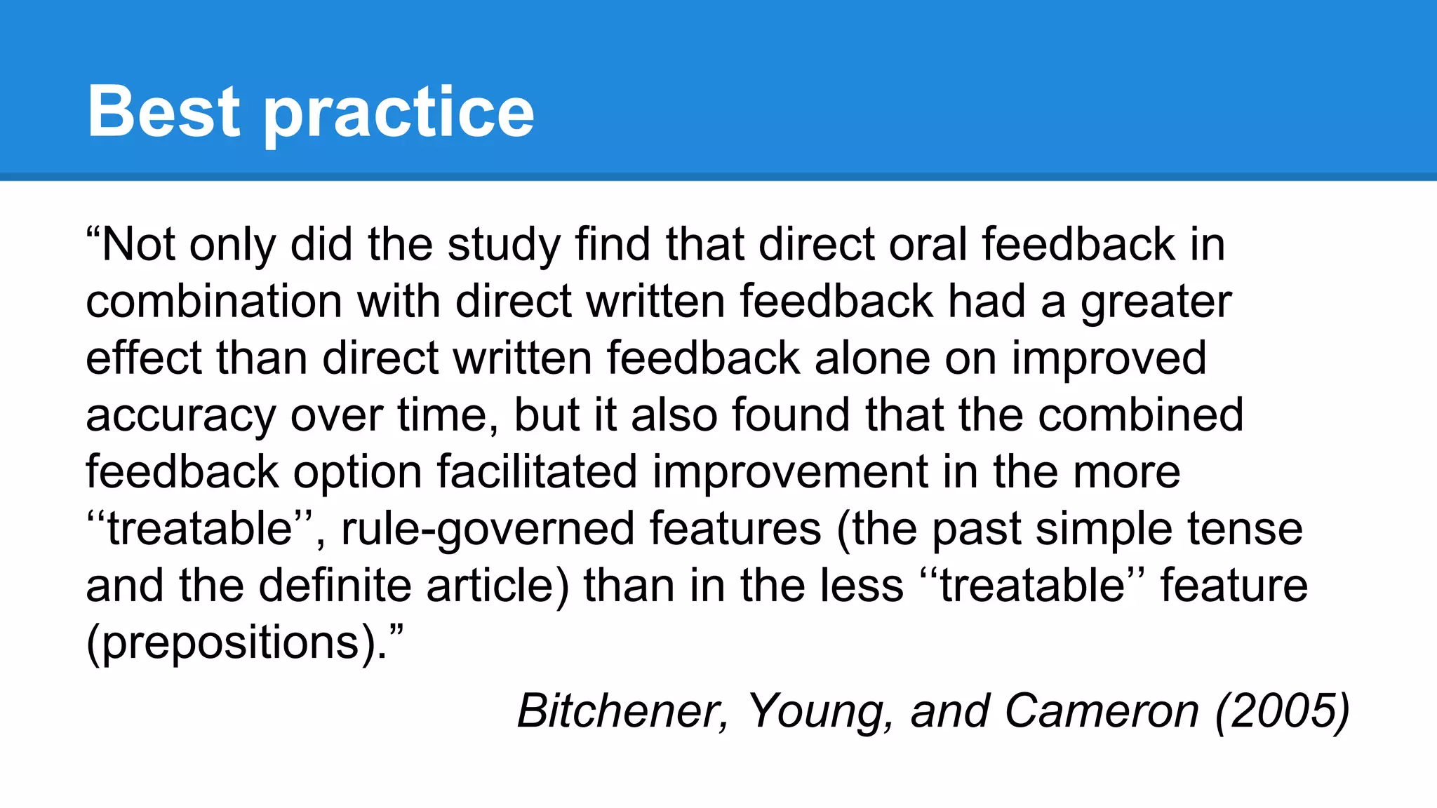 Best practice
“Not only did the study find that direct oral feedback in
combination with direct written feedback had a greater
effect than direct written feedback alone on improved
accuracy over time, but it also found that the combined
feedback option facilitated improvement in the more
‘‘treatable’’, rule-governed features (the past simple tense
and the definite article) than in the less ‘‘treatable’’ feature
(prepositions).”
Bitchener, Young, and Cameron (2005)
 