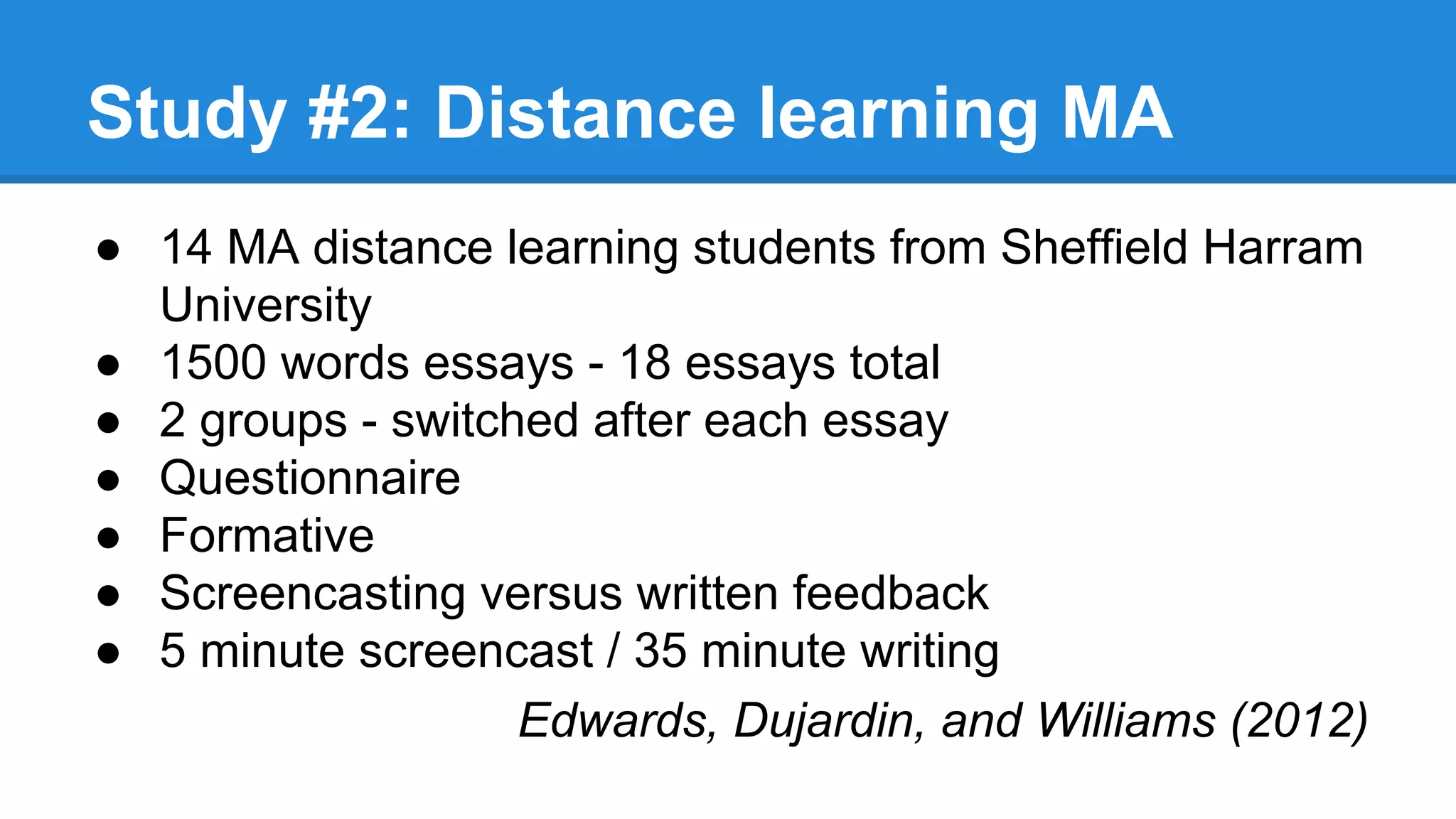 Study #2: Distance learning MA
● 14 MA distance learning students from Sheffield Harram
University
● 1500 words essays - 18 essays total
● 2 groups - switched after each essay
● Questionnaire
● Formative
● Screencasting versus written feedback
● 5 minute screencast / 35 minute writing
Edwards, Dujardin, and Williams (2012)
 