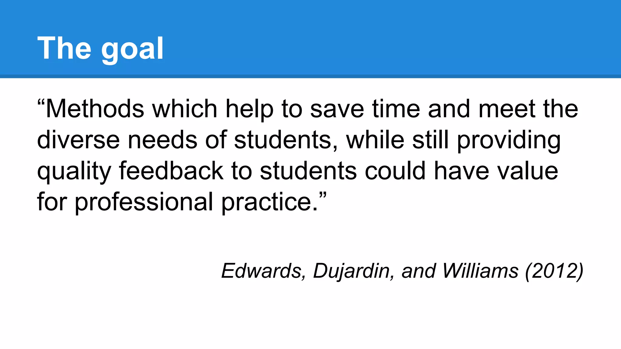 The goal
“Methods which help to save time and meet the
diverse needs of students, while still providing
quality feedback to students could have value
for professional practice.”
Edwards, Dujardin, and Williams (2012)
 