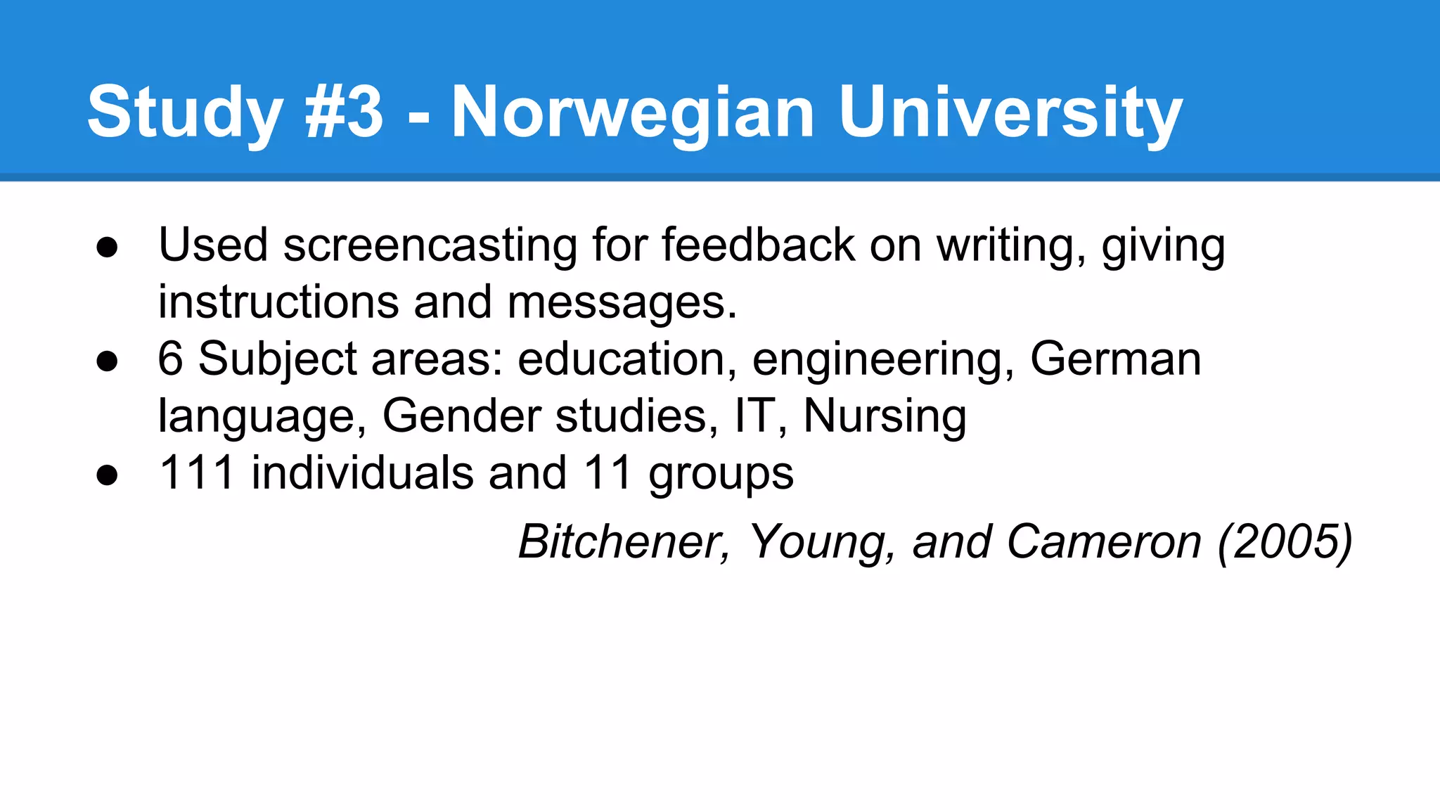 Study #3 - Norwegian University
● Used screencasting for feedback on writing, giving
instructions and messages.
● 6 Subject areas: education, engineering, German
language, Gender studies, IT, Nursing
● 111 individuals and 11 groups
Bitchener, Young, and Cameron (2005)
 