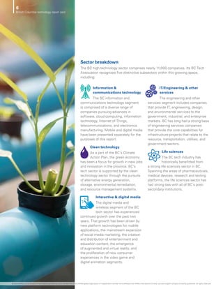 Information 
communications technology
The BC information and
communications technology segment
is comprised of a diverse range of
companies pursuing advances in
software, cloud computing, information
technology, Internet of Things,
telecommunications, and electronics
manufacturing. Mobile and digital media
have been presented separately for the
purposes of this report.
Clean technology
As a part of the BC’s Climate
Action Plan, the green economy
has been a focus for growth in new jobs
and innovation in the province. BC’s
tech sector is supported by the clean
technology sector through the pursuits
of alternative energy generation,
storage, environmental remediation,
and resource management systems.
Interactive  digital media
The digital media and
wireless segment of the BC
tech sector has experienced
continued growth over the past two
years. That growth has been driven by
new platform technologies for mobile
applications, the mainstream expansion
of social media marketing, the creation
and distribution of entertainment and
education content, the emergence
of augmented and virtual reality, and
the proliferation of new consumer
experiences in the video game and
digital animation segments.
IT/Engineering  other
services
The engineering and other
services segment includes companies
that provide IT, engineering, design,
and environmental services to the
government, industrial, and enterprise
markets. BC has long had a strong base
of engineering services companies
that provide the core capabilities for
infrastructure projects that relate to the
resource, transportation, utilities, and
government sectors.
Life sciences
The BC tech industry has
historically benefitted from
a strong life sciences sector in BC.
Spanning the areas of pharmaceuticals,
medical devices, research and testing
platforms, the life sciences sector has
had strong ties with all of BC’s post-
secondary institutions.
Sector breakdown
The BC high technology sector comprises nearly 11,000 companies. Its BC Tech
Association recognizes five distinctive subsectors within this growing space,
including:
6
British Columbia technology report card
© 2020 KPMG LLP, an Ontario limited liability partnership and a member firm of the KPMG global organization of independent member firms affiliated with KPMG International Limited, a private English company limited by guarantee. All rights reserved.
 