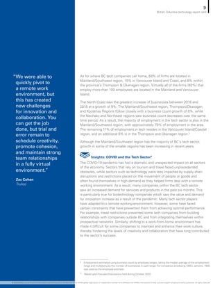 As for where BC tech companies call home, 68% of firms are located in
Mainland/Southwest region, 15% in Vancouver Island and Coast, and 8% within
the province’s Thompson  Okanagan region. Virtually all of the firms (92%) that
employ more than 100 employees are located in the Mainland and Vancouver
Island.
The North Coast saw the greatest increase of businesses between 2016 and
2018 at a growth of 9%. The Mainland/Southwest region, Thompson/Okanagan,
and Kootenay Regions follow closely with a business count growth of 8%, while
the Nechako and Northeast regions saw business count decreases over the same
time period. As a result, the majority of employment in the tech sector is also in the
Mainland/Southwest region, with approximately 79% of employment in the area.
The remaining 11% of employment in tech resides in the Vancouver Island/Coastal
region, and an additional 6% is in the Thompson and Okanagan region.2
Although the Mainland/Southwest region has the majority of BC’s tech sector,
growth in some of the smaller regions has been increasing in recent years.
Insights: COVID and the Tech Sector3
The COVID-19 pandemic has had a dramatic and unexpected impact on all sectors
of the economy. Sectors that rely on tourism and travel faced unprecedented
obstacles, while sectors such as technology were less impacted by supply chain
disruptions and restrictions placed on the movement of people or goods and
often found themselves in high-demand as they helped firms deal with a remote
working environment. As a result, many companies within the BC tech sector
saw an increased demand for services and products in the past six months. This
is particularly true for biotechnology companies which saw the value and demand
for innovation increase as a result of the pandemic. Many tech sector players
have adapted to a remote working environment; however, some have faced
certain constraints that have prevented them from achieving optimal performance.
For example, travel restrictions prevented some tech companies from building
relationships with companies outside BC and from integrating themselves within
prospective networks. Similarly, shifting to a work-from-home environment has
made it difficult for some companies to maintain and enhance their work culture,
thereby hindering the levels of creativity and collaboration that have long contributed
to the sector’s success.
2	 Employment estimated using business count by employee ranges, taking the median average of the employment
range and multiplying by the number of businesses in each range. For companies employing 1500+ persons, 1500
was used as the employee estimate.
3
	 Based upon Focused Discussions held during October 2020
”We were able to
quickly pivot to
a remote work
environment, but
this has created
new challenges
for innovation and
collaboration. You
can get the job
done, but trial and
error remain to
schedule creativity,
promote cohesion,
and maintain strong
team relationships
in a fully virtual
environment.”
Zac Cohen
Trulioo
9
British Columbia technology report card
© 2020 KPMG LLP, an Ontario limited liability partnership and a member firm of the KPMG global organization of independent member firms affiliated with KPMG International Limited, a private English company limited by guarantee. All rights reserved.
 