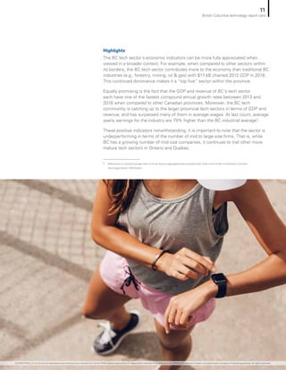 Highlights
The BC tech sector’s economic indicators can be more fully appreciated when
viewed in a broader context. For example, when compared to other sectors within
its borders, the BC tech sector contributes more to the economy than traditional BC
industries (e.g., forestry, mining, oil  gas) with $17.4B chained 2012 GDP in 2018.
This continued dominance makes it a “top five” sector within the province.
Equally promising is the fact that the GDP and revenue of BC’s tech sector
each have one of the fastest compound annual growth rates between 2013 and
2018 when compared to other Canadian provinces. Moreover, the BC tech
community is catching up to the larger provincial tech sectors in terms of GDP and
revenue, and has surpassed many of them in average wages. At last count, average
yearly earnings for the industry are 79% higher than the BC industrial average4
.
These positive indicators notwithstanding, it is important to note that the sector is
underperforming in terms of the number of mid to large-size firms. That is, while
BC has a growing number of mid-size companies, it continues to trail other more
mature tech sectors in Ontario and Quebec.
4
	 References to industrial average refer to the all industry aggregated data provided by BC Stats in the Profile of the British Columbia
Technology Sector: 2019 Edition.
11
British Columbia technology report card
© 2020 KPMG LLP, an Ontario limited liability partnership and a member firm of the KPMG global organization of independent member firms affiliated with KPMG International Limited, a private English company limited by guarantee. All rights reserved.
 