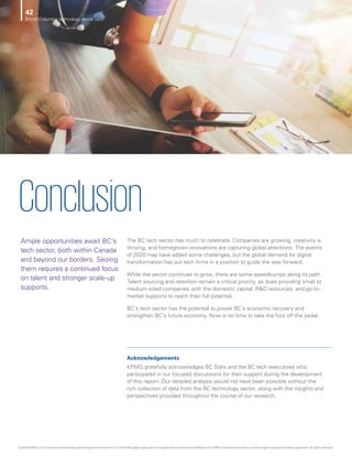 Ample opportunities await BC’s
tech sector, both within Canada
and beyond our borders. Seizing
them requires a continued focus
on talent and stronger scale-up
supports.
Conclusion
The BC tech sector has much to celebrate. Companies are growing, creativity is
thriving, and homegrown innovations are capturing global attentions. The events
of 2020 may have added some challenges, but the global demand for digital
transformation has put tech firms in a position to guide the way forward.
While the sector continues to grow, there are some speedbumps along its path.
Talent sourcing and retention remain a critical priority, as does providing small to
medium-sized companies with the domestic capital, RD resources, and go-to-
market supports to reach their full potential.
BC’s tech sector has the potential to power BC’s economic recovery and
strengthen BC’s future economy. Now is no time to take the foot off the pedal.
Acknowledgements
KPMG gratefully acknowledges BC Stats and the BC tech executives who
participated in our focused discussions for their support during the development
of this report. Our detailed analysis would not have been possible without the
rich collection of data from the BC technology sector, along with the insights and
perspectives provided throughout the course of our research.
British Columbia technology report card
42
© 2020 KPMG LLP, an Ontario limited liability partnership and a member firm of the KPMG global organization of independent member firms affiliated with KPMG International Limited, a private English company limited by guarantee. All rights reserved.
 