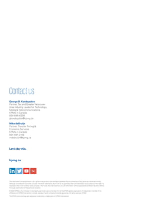 kpmg.ca
Let’s do this.
The information contained herein is of a general nature and is not intended to address the circumstances of any particular individual or entity.
Although we endeavor to provide accurate and timely information, there can be no guarantee that such information is accurate as of the date it is
received or that it will continue to be accurate in the future. No one should act on such information without appropriate professional advice after a
thorough examination of the particular situation.
© 2020 KPMG LLP, an Ontario limited liability partnership and a member firm of the KPMG global organization of independent member firms
affiliated with KPMG International Limited, a private English company limited by guarantee. All rights reserved. 27949
The KPMG name and logo are registered trademarks or trademarks of KPMG International.
Contactus
George D. Kondopulos
Partner, Tax and Greater Vancouver
Area Industry Leader for Technology,
Media  Telecommunications
KPMG in Canada
604-646-6350
gkondopulos@kpmg.ca
Mike deBruijn
Partner, Transfer Pricing 
Economic Services
KPMG in Canada
604-691-3168
mdebruijin@kpmg.ca
 