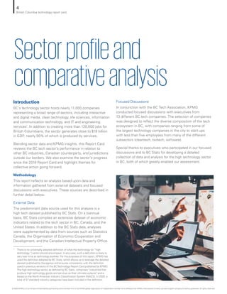 Introduction
BC’s technology sector hosts nearly 11,000 companies
representing a broad range of sectors, including interactive
and digital media, clean technology, life sciences, information
and communication technology, and IT and engineering
services1
. In addition to creating more than 120,000 jobs for
British Columbians, the sector generates close to $18 billion
in GDP, nearly 90% of which is produced by services.
Blending sector data and KPMG insights, this Report Card
reviews the BC tech sector’s performance in relation to
other BC industries, Canadian counterparts, and jurisdictions
outside our borders. We also examine the sector’s progress
since the 2018 Report Card and highlight themes for
collective action going forward.
Methodology
This report reflects an analysis based upon data and
information gathered from external datasets and focused
discussions with executives. These sources are described in
further detail below.
External Data
The predominant data source used for this analysis is a
high tech dataset published by BC Stats. On a biannual
basis, BC Stats compiles an extensive dataset of economic
indicators related to the tech sector in BC, Canada, and the
United States. In addition to the BC Stats data, analyses
were supplemented by data from sources such as Statistics
Canada, the Organisation of Economic Cooperation and
Development, and the Canadian Intellectual Property Office.
Focused Discussions
In conjunction with the BC Tech Association, KPMG
conducted focused discussions with executives from
13 different BC tech companies. The selection of companies
was designed to reflect the diverse composition of the tech
ecosystem in BC, with companies ranging from some of
the largest technology companies in the city to start-ups
with less than five employees from many of the different
subsectors (cleantech, biotech, software).
Special thanks to executives who participated in our focused
discussions and to BC Stats for developing a detailed
collection of data and analysis for the high technology sector
in BC, both of which greatly enabled our assessment.
Sectorprofileand
comparativeanalysis
1	 There is no universally adopted definition of what the technology (or “high
technology”) sector should encompass. In any case, such a definition is likely to
vary over time as technology evolves. For the purposes of this report, KPMG has
used the definition adopted by BC Stats, which allows us to leverage the detailed
dataset published by the agency and ensures consistency with the definition
used in previous versions of the BCTechnology Report Card published by KPMG.
The high technology sector, as defined by BC Stats, comprises “industries that
produce high technology goods and services as their ultimate outputs”, and is
based on the North American Industry Classification System (NAICS). In 2020, a
total of 37 standard industry categories have been included in the definition.
4
British Columbia technology report card
© 2020 KPMG LLP, an Ontario limited liability partnership and a member firm of the KPMG global organization of independent member firms affiliated with KPMG International Limited, a private English company limited by guarantee. All rights reserved.
 