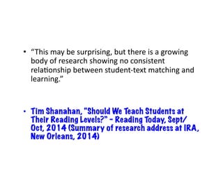 • “This 
may 
be 
surprising, 
but 
there 
is 
a 
growing 
body 
of 
research 
showing 
no 
consistent 
relaJonship 
between 
student-­‐text 
matching 
and 
learning.” 
• Tim Shanahan, “Should We Teach Students at 
Their Reading Levels?” – Reading Today, Sept/ 
Oct, 2014 (Summary of research address at IRA, 
New Orleans, 2014) 
 