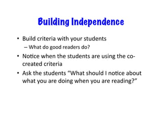 Building Independence 
• Build 
criteria 
with 
your 
students 
– What 
do 
good 
readers 
do? 
• NoJce 
when 
the 
students 
are 
using 
the 
co-­‐ 
created 
criteria 
• Ask 
the 
students 
“What 
should 
I 
noJce 
about 
what 
you 
are 
doing 
when 
you 
are 
reading?” 
 