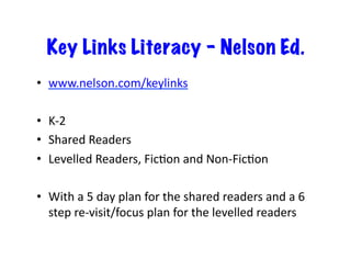 Key Links Literacy – Nelson Ed. 
• www.nelson.com/keylinks 
• K-­‐2 
• Shared 
Readers 
• Levelled 
Readers, 
FicJon 
and 
Non-­‐FicJon 
• With 
a 
5 
day 
plan 
for 
the 
shared 
readers 
and 
a 
6 
step 
re-­‐visit/focus 
plan 
for 
the 
levelled 
readers 
 