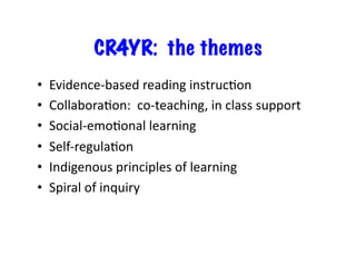 CR4YR: the themes 
• Evidence-­‐based 
reading 
instrucJon 
• CollaboraJon: 
co-­‐teaching, 
in 
class 
support 
• Social-­‐emoJonal 
learning 
• Self-­‐regulaJon 
• Indigenous 
principles 
of 
learning 
• Spiral 
of 
inquiry 
 