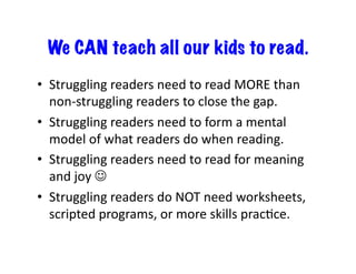 We CAN teach all our kids to read. 
• Struggling 
readers 
need 
to 
read 
MORE 
than 
non-­‐struggling 
readers 
to 
close 
the 
gap. 
• Struggling 
readers 
need 
to 
form 
a 
mental 
model 
of 
what 
readers 
do 
when 
reading. 
• Struggling 
readers 
need 
to 
read 
for 
meaning 
and 
joy 
 
• Struggling 
readers 
do 
NOT 
need 
worksheets, 
scripted 
programs, 
or 
more 
skills 
pracJce. 
 