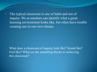 •   The typical classroom is one of habit and not of
    inquiry. We as teachers can identify what a great
    learning environment looks like, but often have trouble
    creating one in our own classes.




    What does a classroom of inquiry look like? Sound like?
    Feel like? What are the stumbling blocks to achieving
    this classroom?
 