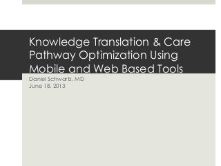Knowledge Translation & Care
Pathway Optimization Using
Mobile and Web Based Tools
Daniel Schwartz, MD
June 18, 2013
 