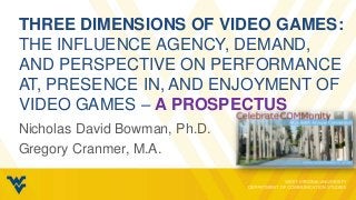 THREE DIMENSIONS OF VIDEO GAMES:
THE INFLUENCE AGENCY, DEMAND,
AND PERSPECTIVE ON PERFORMANCE
AT, PRESENCE IN, AND ENJOYMENT OF
VIDEO GAMES – A PROSPECTUS
Nicholas David Bowman, Ph.D.
Gregory Cranmer, M.A.
 