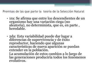 La Selección Natural puede ser expresada como la siguiente Ley General.    Existen organismos que se reproducen y la progenie hereda características de sus progenitores, existen variaciones de características si el medio ambiente no admite a todos los miembros de una población en crecimiento. Entonces aquellos miembros de la población con características menos adaptadas (según lo determine su medio ambiente) morirán con mayor probabilidad. Entonces aquellos miembros con características mejor adaptadas sobrevivirán más probablemente.                              Darwin, El Origen de las especies.     La teoría de Darwin se hizo pública por primera vez en 1858 en un documento presentado al mismo tiempo que Alfred Russel Wallace, un naturalista joven que había llegado independientemente a la teoría de la selección natural. La teoría completa de Darwin se publicó en 1859, como El Origen de las Especies.
