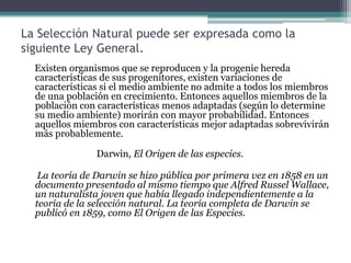 Lista de las propuestas de Darwin    Darwin fue el primero en resumir un conjunto coherente de observaciones que solidificó el concepto de la evolución de la vida en una verdadera teoría científica:1. Los actos sobrenaturales del Creador son incompatibles con los hechos empíricos de la naturaleza 2. Toda la vida evolucionó a partir de una o de pocas formas simples de organismos3. Las especies evolucionan a partir de variedades pre-existentes por medio de la selección natural.