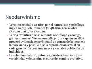 Neodarwinismo (cont.)El neodarwinismo (o sea, la ampliación de la teoría de Darwin) enriqueció el concepto original de Darwin haciendo foco en el modo en que la variabilidad se genera y excluyendo la herencia lamarckiana como una explicación viable del mecanismo de herencia.Wallace, quien popularizó el término "darwinismo" para 1889, incorporó plenamente las nuevas conclusiones de Weismann y fue, por consiguiente, uno de los primeros proponentes del neodarwinismo.  