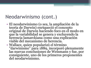 Síntesis Evolutiva ModernaEsta hipótesis del proceso evolutivo se originó entre 1937 y 1950. En contraste con el concepto neodarwiniano de Weismann y Wallace, la teoría sintética incorporó hechos de campos diversos de la biología, como la Genética, la Sistemática y la Paleontología.La "teoría neodarwiniana" no debe confundirse con la "teoría sintética". Esta es una teoría que actualmente proporciona explicaciones y modelos matemáticos sobre los mecanismos generales de la evolución o los fenómenos evolutivos, como la adaptación o la especiación.El ADN varía entre los miembros de una misma especie y también sufre cambios o mutaciones, o variaciones que se producen a través de procesos como la recombinación genética.   