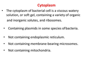 Cytoplasm
• The cytoplasm of bacterial cell is a viscous watery
solution, or soft gel, containing a variety of organic
and inorganic solutes, and ribosomes.
• Containing plasmids in some species ofbacteria.
• Not containing endoplasmic reticulum.
• Not containing membrane-bearing microsomes.
• Not containing mitochondria.
 
