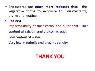 • Endospores are much more resistant than the
vegetative forms to exposure to disinfectants,
drying and heating.
• Reasons
Impermeability of their cortex and outer coat. High
content of calcium and dipicolinic acid.
Low content of water.
Very low metabolic and enzyme activity.
THANK YOU
 
