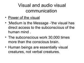Visual and audio visual
communication
• Power of the visual
• ‘Medium is the Message -’the visual has
direct access to the subconscious of the
human mind .
• The subconscious work 30,000 times
more than the conscious brain.
• Human beings are essentially visual
creatures, not verbal creatures.
 