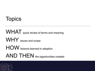 Topics
WHAT quick review of terms and meaning
WHY issues and scope
HOW lessons learned in adoption
AND THEN the opportunities created
 