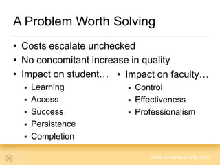 www.lumenlearning.com
A Problem Worth Solving
• Costs escalate unchecked
• No concomitant increase in quality
• Impact on student…
 Learning
 Access
 Success
 Persistence
 Completion
• Impact on faculty…
 Control
 Effectiveness
 Professionalism
 