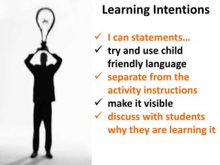 Learning Intentions

 I can statements…
 try and use child
  friendly language
 separate from the
  activity instructions
 make it visible
 discuss with students
  why they are learning it
 