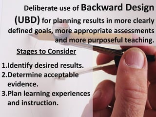 Deliberate use of Backward    Design
   (UBD) for planning results in more clearly
 defined goals, more appropriate assessments
                and more purposeful teaching.
   Stages to Consider
1.Identify desired results.
2.Determine acceptable
  evidence.
3.Plan learning experiences
  and instruction.
 